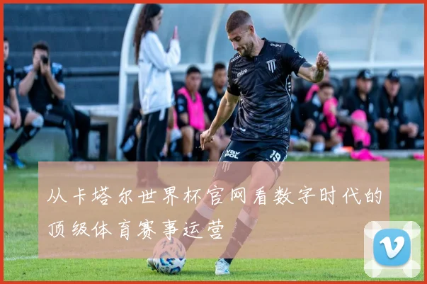 从卡塔尔世界杯官网看数字时代的顶级体育赛事运营