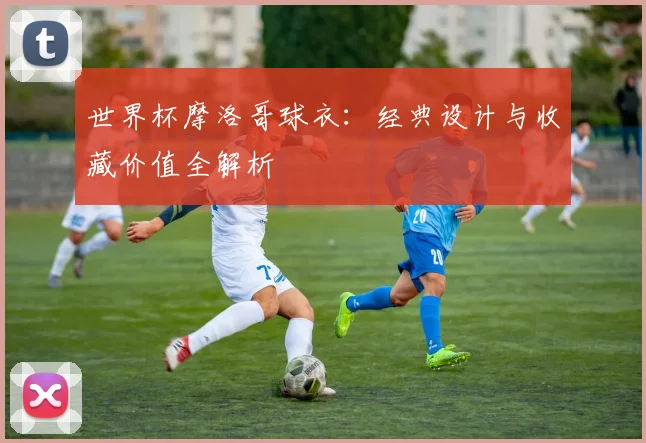 世界杯摩洛哥球衣：经典设计与收藏价值全解析