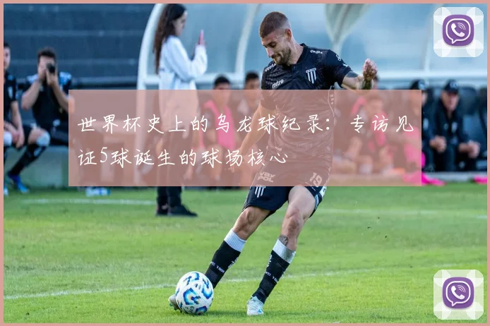 世界杯史上的乌龙球纪录：专访见证5球诞生的球场核心