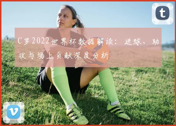 C罗2022世界杯数据解读：进球、助攻与场上贡献深度分析