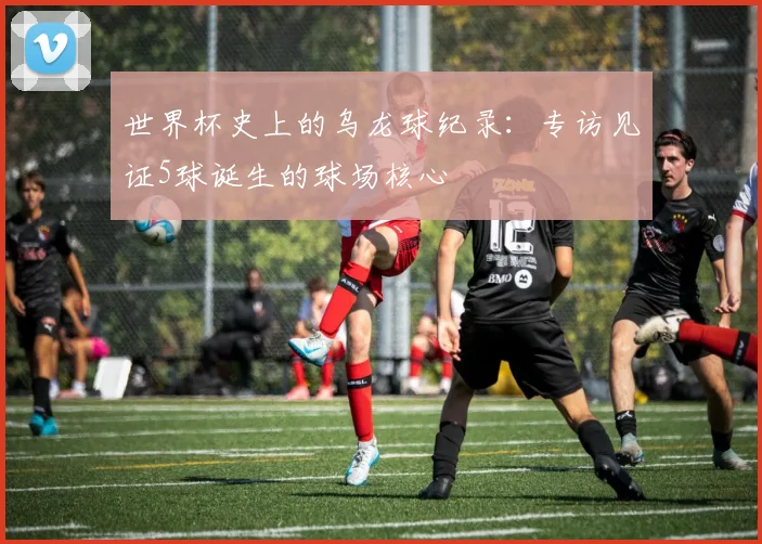 世界杯史上的乌龙球纪录：专访见证5球诞生的球场核心