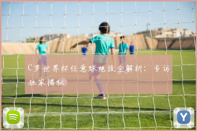 C罗世界杯任意球绝技全解析：专访独家揭秘