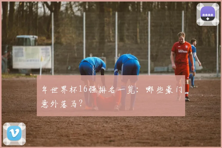 年世界杯16强排名一览：哪些豪门意外落马？