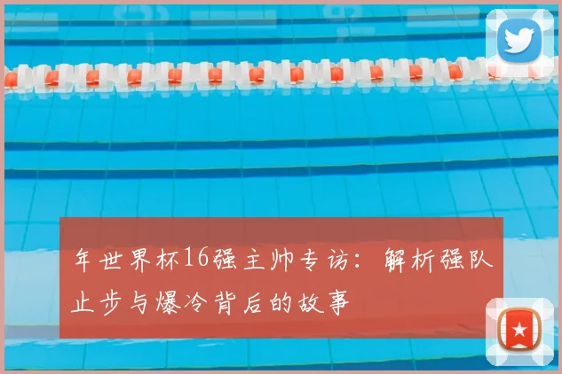 年世界杯16强主帅专访：解析强队止步与爆冷背后的故事