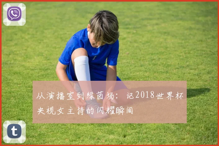 从演播室到绿茵场:记2018世界杯央视女主持的闪耀瞬间