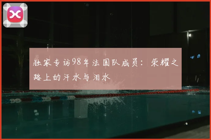 独家专访98年法国队成员:荣耀之路上的汗水与泪水