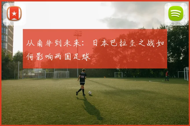 从南非到未来：日本巴拉圭之战如何影响两国足球