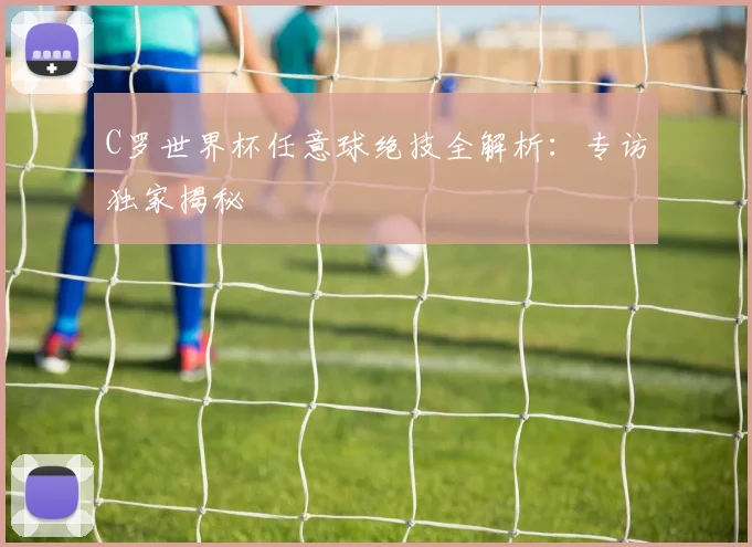 C罗世界杯任意球绝技全解析：专访独家揭秘