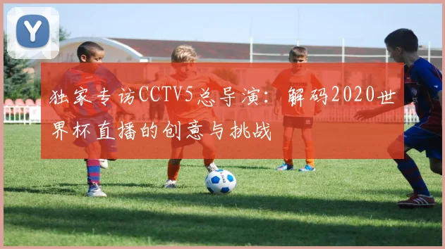 独家专访CCTV5总导演：解码2020世界杯直播的创意与挑战