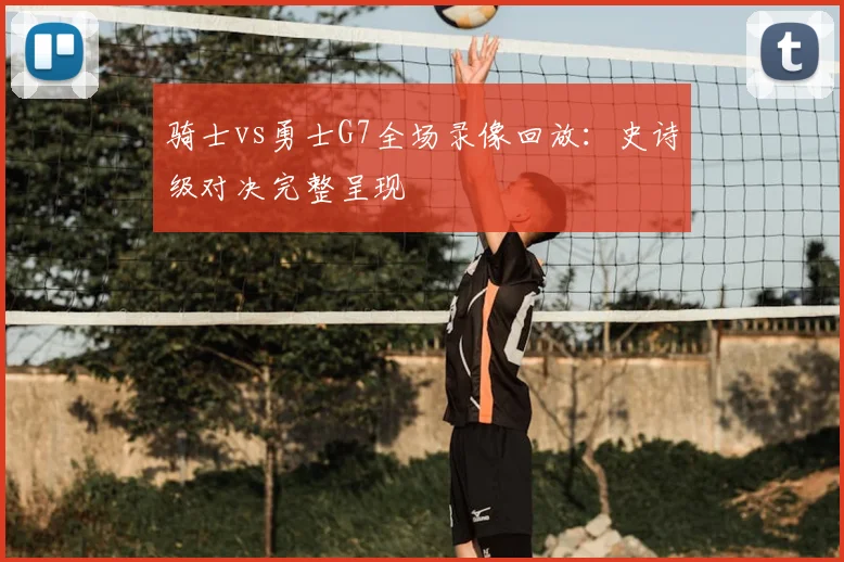 骑士vs勇士G7全场录像回放：史诗级对决完整呈现