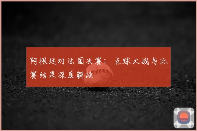 阿根廷对法国决赛:点球大战与比赛结果深度解读