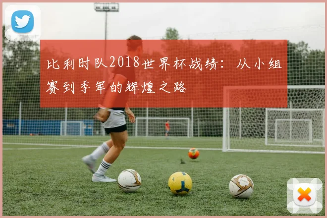比利时队2018世界杯战绩:从小组赛到季军的辉煌之路