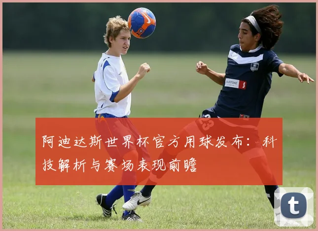 阿迪达斯世界杯官方用球发布：科技解析与赛场表现前瞻