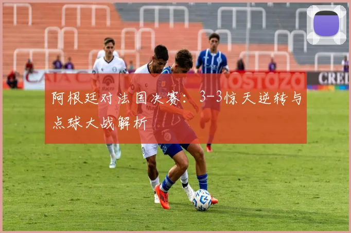 阿根廷对法国决赛:3-3惊天逆转与点球大战解析