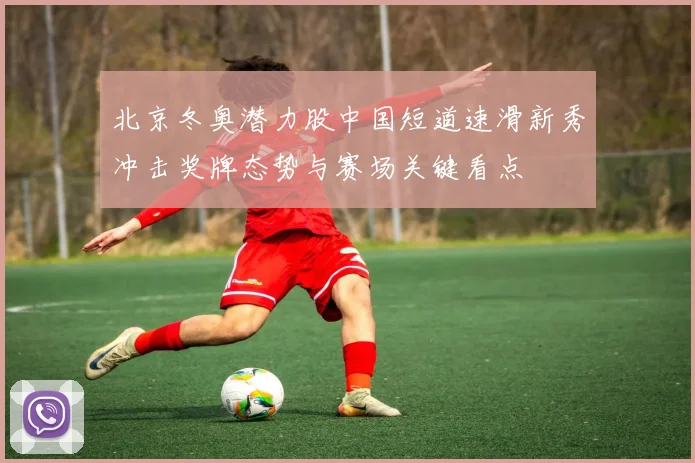 北京冬奥潜力股中国短道速滑新秀冲击奖牌态势与赛场关键看点